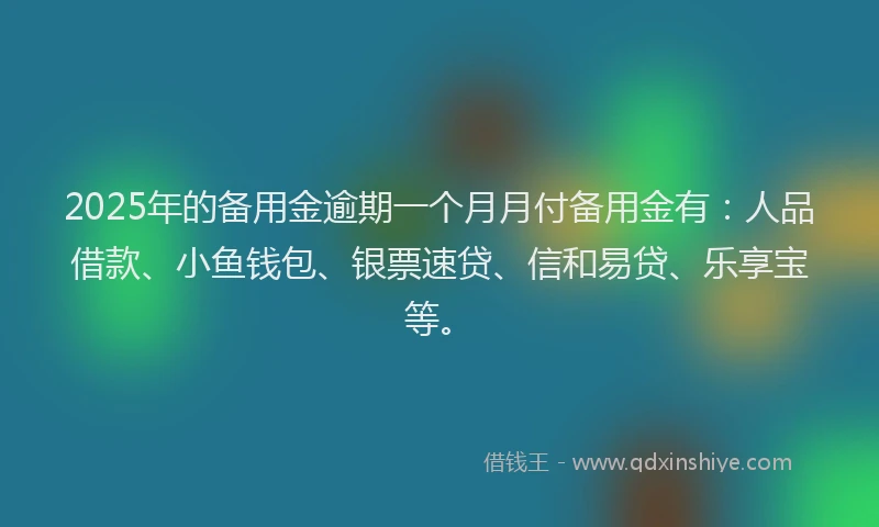 2025年的备用金逾期一个月月付备用金有：人品借款、小鱼钱包、银票速贷、信和易贷、乐享宝等。