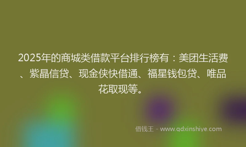 2025年的商城类借款平台排行榜有：美团生活费、紫晶信贷、现金侠快借通、福星钱包贷、唯品花取现等。