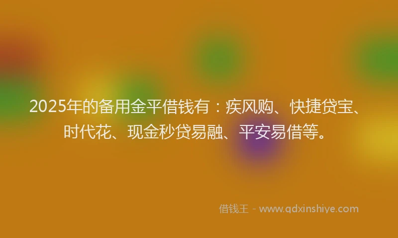 2025年的备用金平借钱有：疾风购、快捷贷宝、时代花、现金秒贷易融、平安易借等。