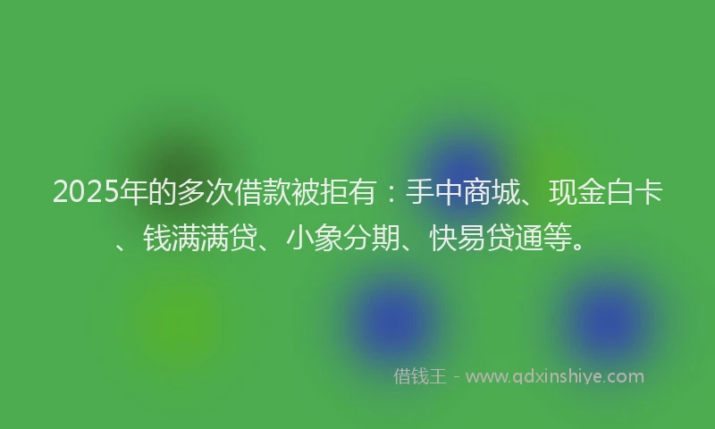 2025年的多次借款被拒有：手中商城、现金白卡、钱满满贷、小象分期、快易贷通等。