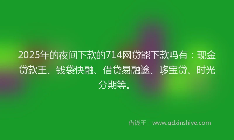 2025年的夜间下款的714网贷能下款吗有：现金贷款王、钱袋快融、借贷易融途、哆宝贷、时光分期等。
