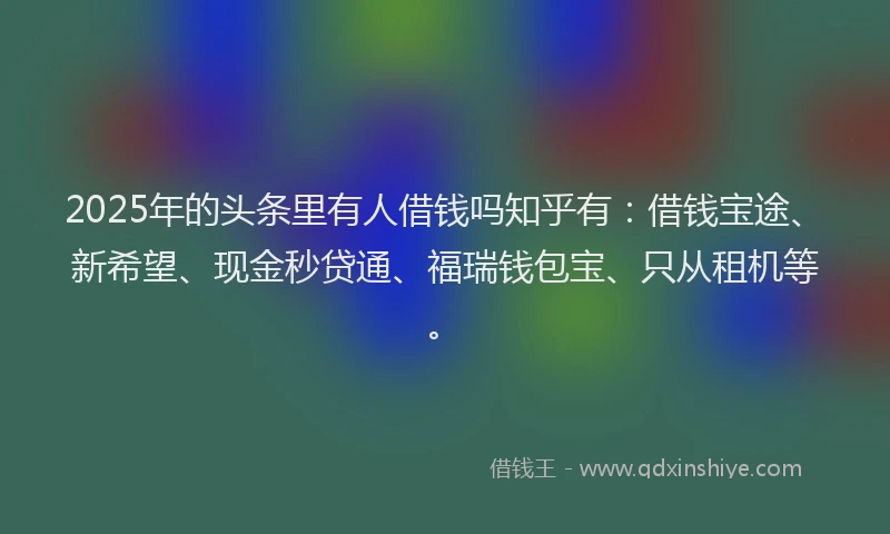 2025年的头条里有人借钱吗知乎有：借钱宝途、新希望、现金秒贷通、福瑞钱包宝、只从租机等。