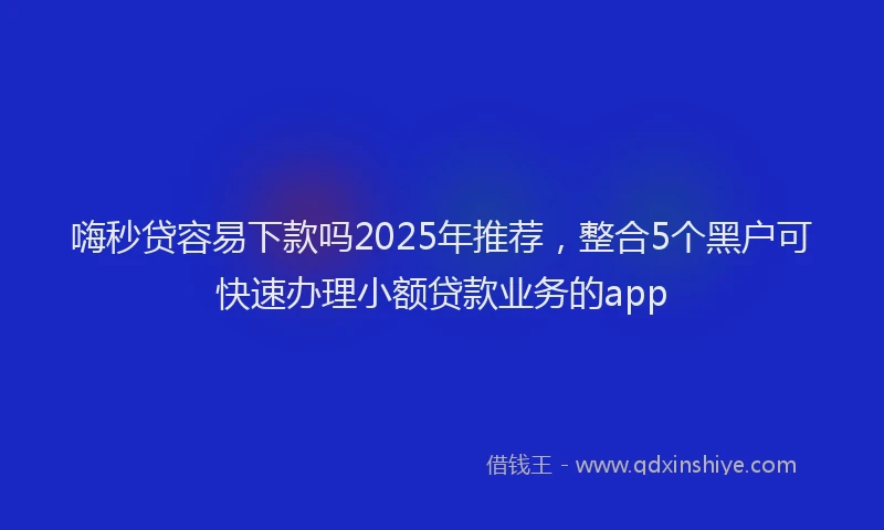 嗨秒贷容易下款吗2025年推荐，整合5个黑户可快速办理小额贷款业务的app