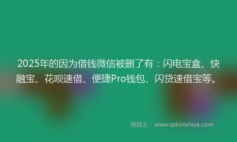 2025年的因为借钱微信被删了有：闪电宝盒、快融宝、花呗速借、便捷Pro钱包、闪贷速借宝等。