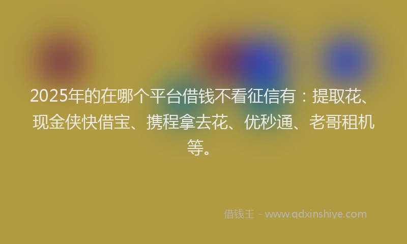 2025年的在哪个平台借钱不看征信有：提取花、现金侠快借宝、携程拿去花、优秒通、老哥租机等。