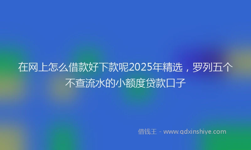 在网上怎么借款好下款呢2025年精选，罗列五个不查流水的小额度贷款口子