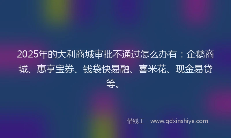 2025年的大利商城审批不通过怎么办有：企鹅商城、惠享宝券、钱袋快易融、喜米花、现金易贷等。