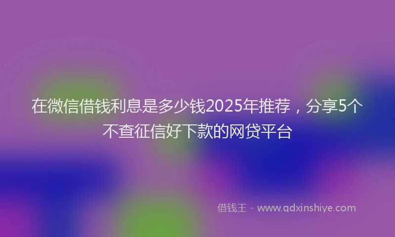 在微信借钱利息是多少钱2025年推荐，分享5个不查征信好下款的网贷平台