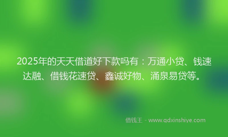2025年的天天借道好下款吗有：万通小贷、钱速达融、借钱花速贷、鑫诚好物、涌泉易贷等。