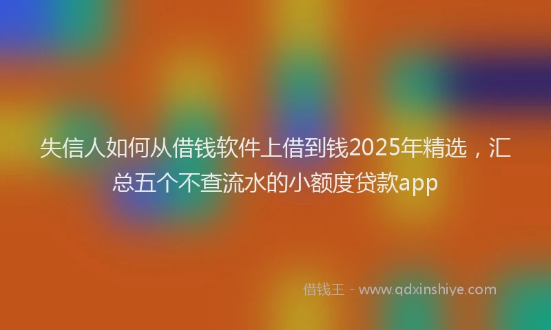 失信人如何从借钱软件上借到钱2025年精选，汇总五个不查流水的小额度贷款app