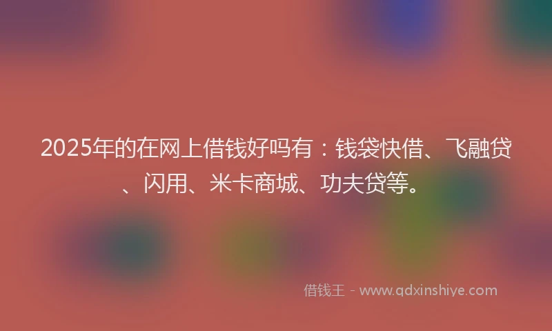 2025年的在网上借钱好吗有：钱袋快借、飞融贷、闪用、米卡商城、功夫贷等。