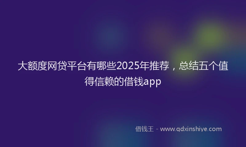 大额度网贷平台有哪些2025年推荐，总结五个值得信赖的借钱app