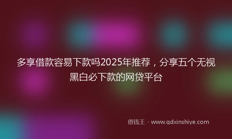 多享借款容易下款吗2025年推荐，分享五个无视黑白必下款的网贷平台