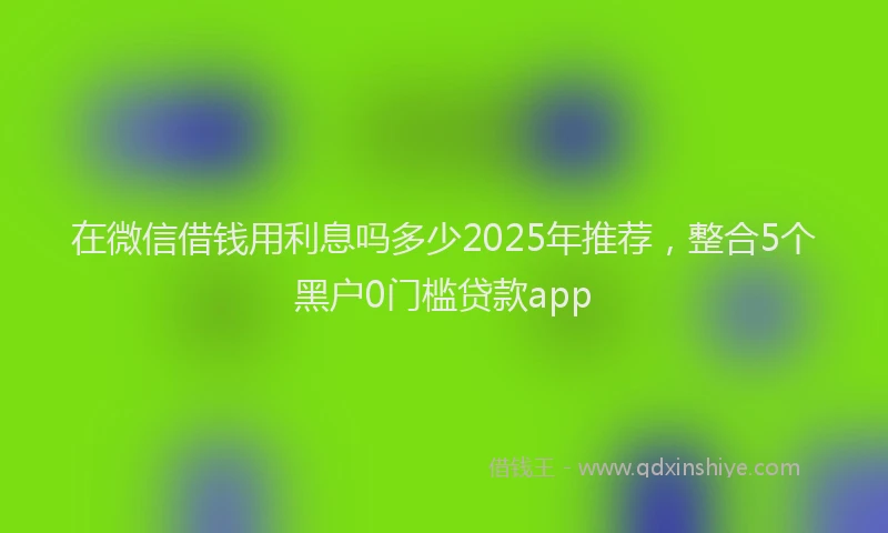 在微信借钱用利息吗多少2025年推荐，整合5个黑户0门槛贷款app