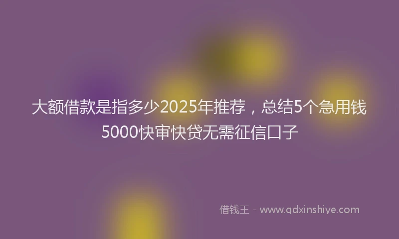 大额借款是指多少2025年推荐，总结5个急用钱5000快审快贷无需征信口子