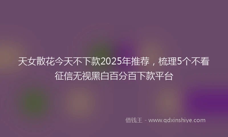 天女散花今天不下款2025年推荐，梳理5个不看征信无视黑白百分百下款平台