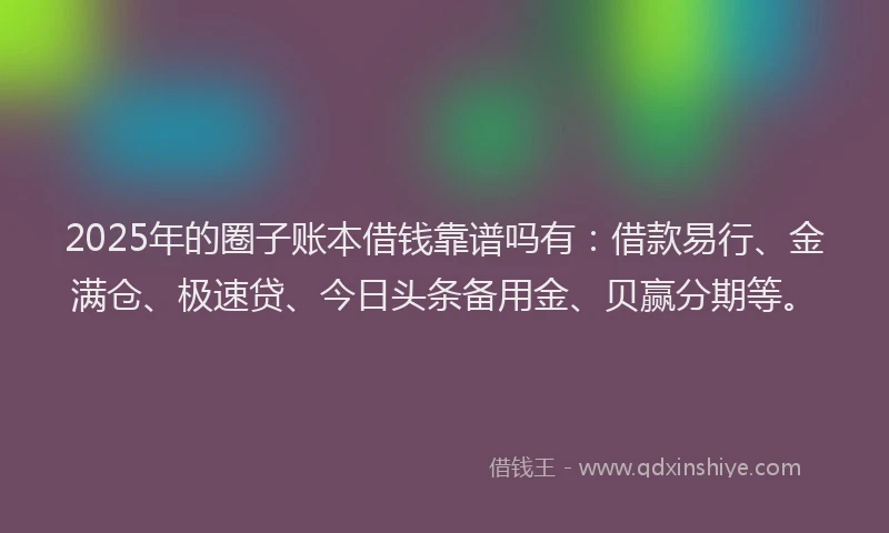 2025年的圈子账本借钱靠谱吗有：借款易行、金满仓、极速贷、今日头条备用金、贝赢分期等。