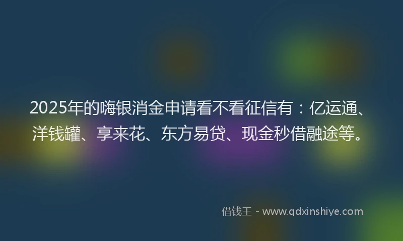 2025年的嗨银消金申请看不看征信有：亿运通、洋钱罐、享来花、东方易贷、现金秒借融途等。