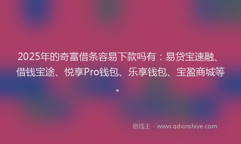 2025年的奇富借条容易下款吗有：易贷宝速融、借钱宝途、悦享Pro钱包、乐享钱包、宝盈商城等。