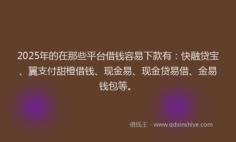 2025年的在那些平台借钱容易下款有：快融贷宝、翼支付甜橙借钱、现金易、现金贷易借、金易钱包等。