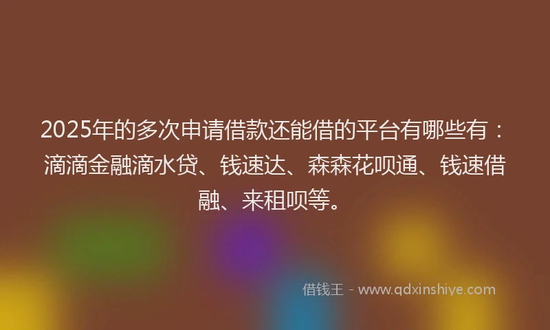 2025年的多次申请借款还能借的平台有哪些有：滴滴金融滴水贷、钱速达、森森花呗通、钱速借融、来租呗等。