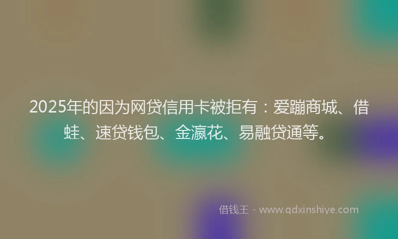 2025年的因为网贷信用卡被拒有：爱蹦商城、借蛙、速贷钱包、金瀛花、易融贷通等。
