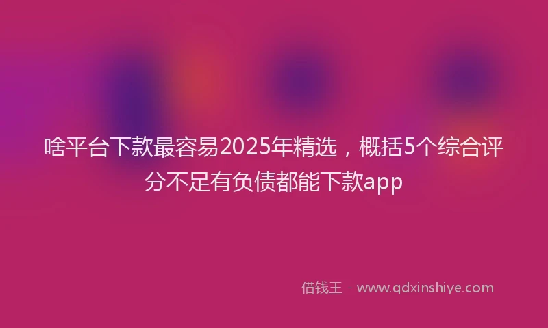 啥平台下款最容易2025年精选，概括5个综合评分不足有负债都能下款app