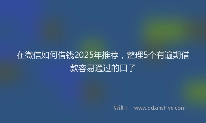 在微信如何借钱2025年推荐，整理5个有逾期借款容易通过的口子