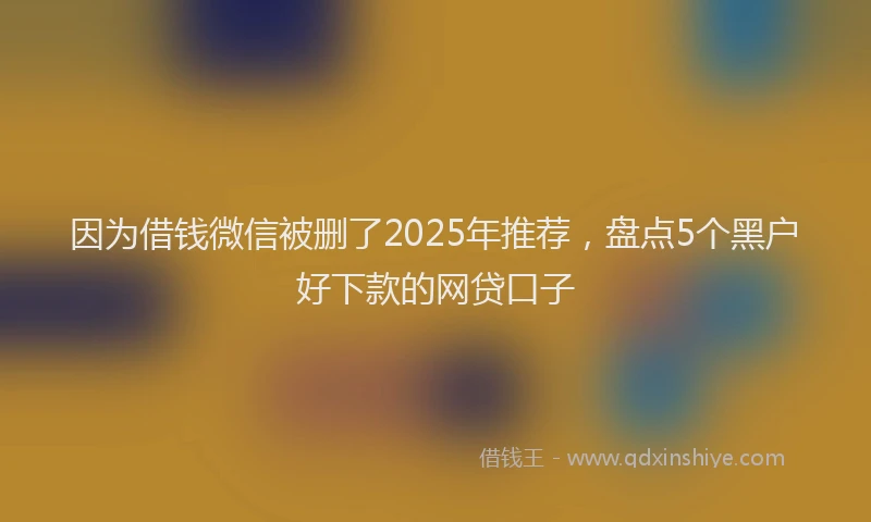因为借钱微信被删了2025年推荐，盘点5个黑户好下款的网贷口子