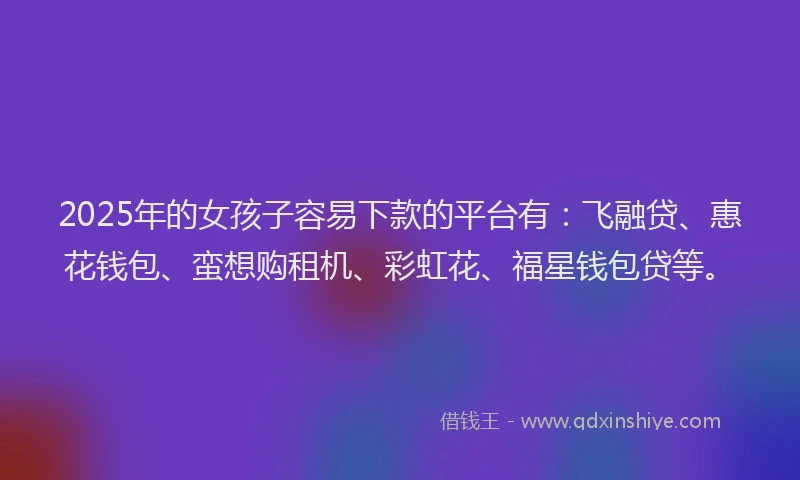 2025年的女孩子容易下款的平台有：飞融贷、惠花钱包、蛮想购租机、彩虹花、福星钱包贷等。