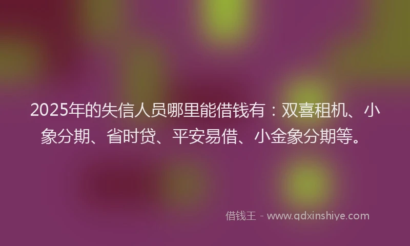 2025年的失信人员哪里能借钱有：双喜租机、小象分期、省时贷、平安易借、小金象分期等。