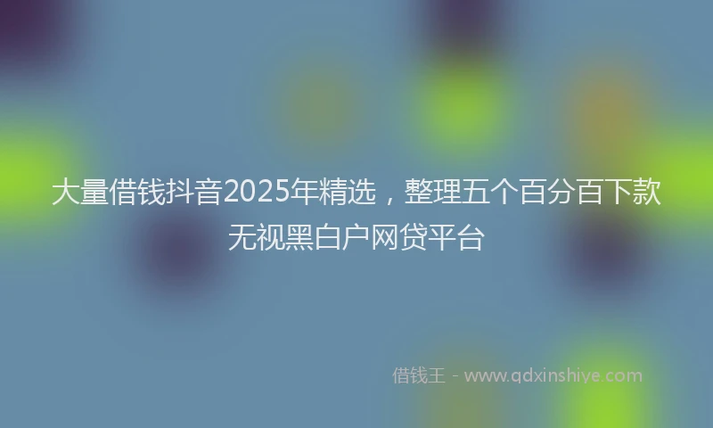 大量借钱抖音2025年精选，整理五个百分百下款无视黑白户网贷平台