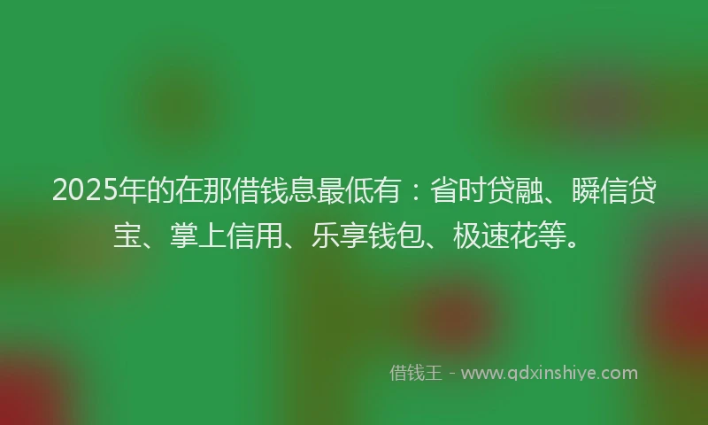 2025年的在那借钱息最低有：省时贷融、瞬信贷宝、掌上信用、乐享钱包、极速花等。