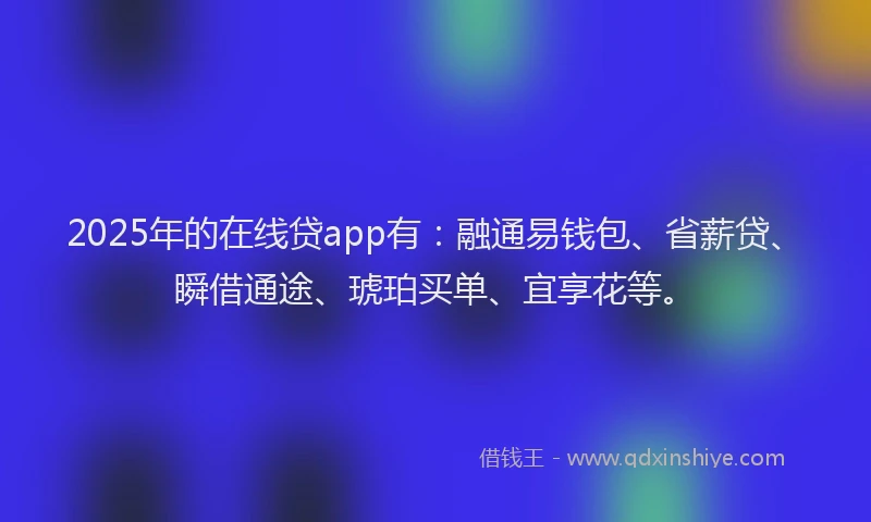 2025年的在线贷app有：融通易钱包、省薪贷、瞬借通途、琥珀买单、宜享花等。