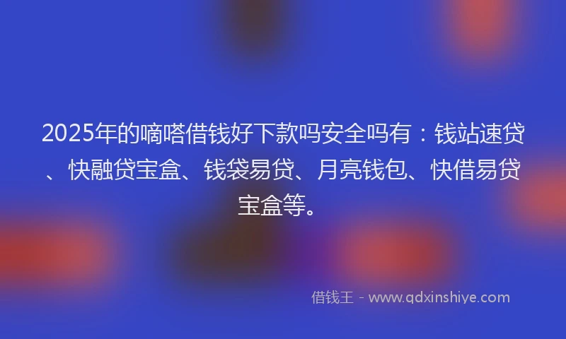 2025年的嘀嗒借钱好下款吗安全吗有：钱站速贷、快融贷宝盒、钱袋易贷、月亮钱包、快借易贷宝盒等。