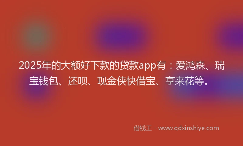 2025年的大额好下款的贷款app有：爱鸿森、瑞宝钱包、还呗、现金侠快借宝、享来花等。