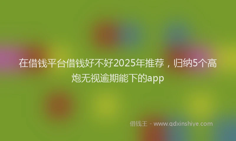 在借钱平台借钱好不好2025年推荐，归纳5个高炮无视逾期能下的app