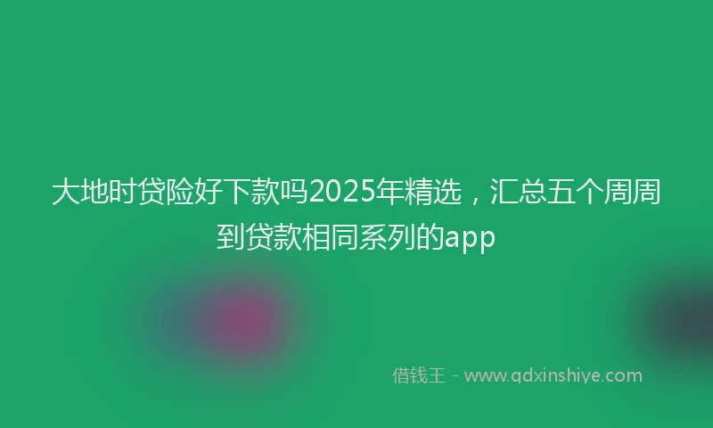 大地时贷险好下款吗2025年精选，汇总五个周周到贷款相同系列的app