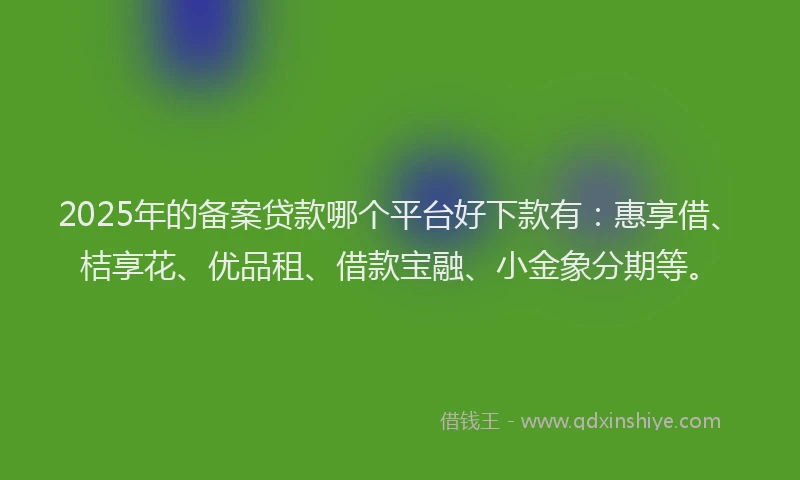 2025年的备案贷款哪个平台好下款有：惠享借、桔享花、优品租、借款宝融、小金象分期等。