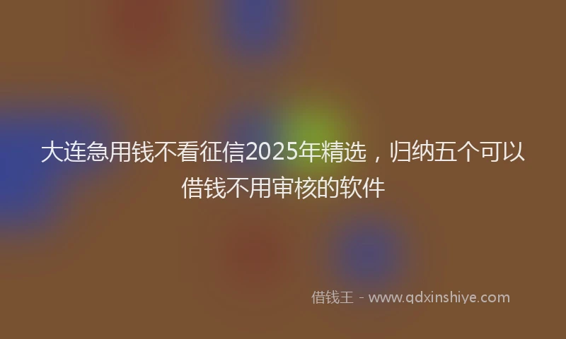 大连急用钱不看征信2025年精选,归纳五个可以借钱不用审核的软件