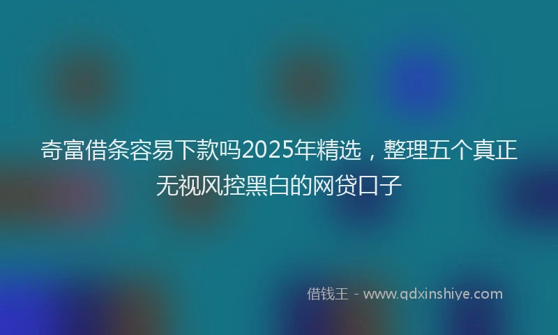 奇富借条容易下款吗2025年精选，整理五个真正无视风控黑白的网贷口子