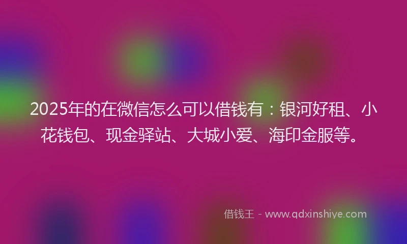 2025年的在微信怎么可以借钱有：银河好租、小花钱包、现金驿站、大城小爱、海印金服等。
