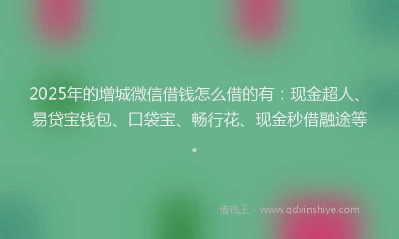 2025年的增城微信借钱怎么借的有：现金超人、易贷宝钱包、口袋宝、畅行花、现金秒借融途等。