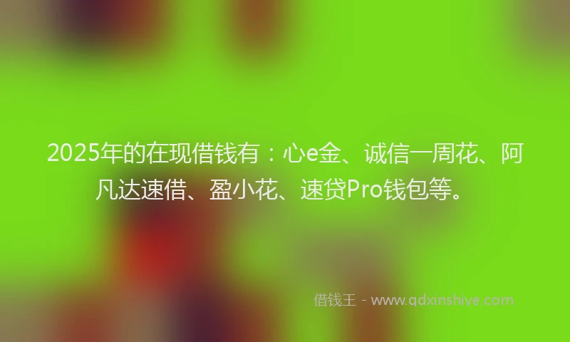 2025年的在现借钱有：心e金、诚信一周花、阿凡达速借、盈小花、速贷Pro钱包等。