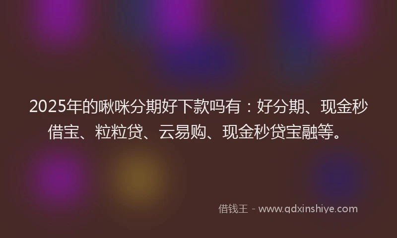 2025年的啾咪分期好下款吗有：好分期、现金秒借宝、粒粒贷、云易购、现金秒贷宝融等。