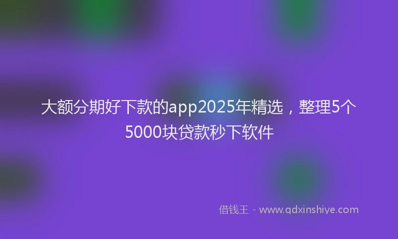 大额分期好下款的app2025年精选，整理5个5000块贷款秒下软件