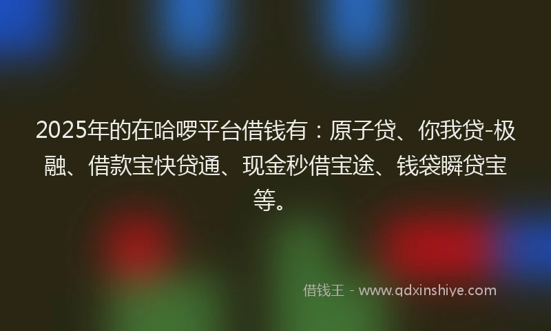 2025年的在哈啰平台借钱有：原子贷、你我贷-极融、借款宝快贷通、现金秒借宝途、钱袋瞬贷宝等。