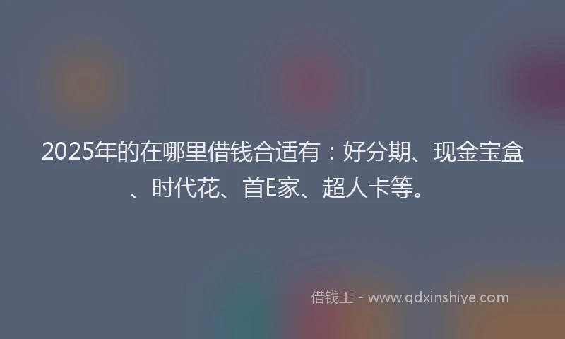 2025年的在哪里借钱合适有：好分期、现金宝盒、时代花、首E家、超人卡等。