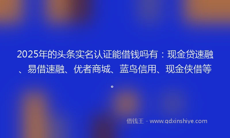 2025年的头条实名认证能借钱吗有：现金贷速融、易借速融、优者商城、蓝鸟信用、现金侠借等。