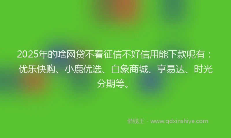 2025年的啥网贷不看征信不好信用能下款呢有：优乐快购、小鹿优选、白象商城、享易达、时光分期等。